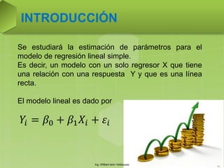Ing. William león Velásquez
54
INTRODUCCIÓN
Se estudiará la estimación de parámetros para el
modelo de regresión lineal simple.
Es decir, un modelo con un solo regresor X que tiene
una relación con una respuesta Y y que es una línea
recta.
El modelo lineal es dado por
𝑌𝑖 = 𝛽0 + 𝛽1 𝑋𝑖 + 𝜀𝑖
 