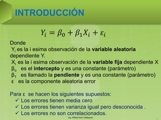 Ing. William león Velásquez
55
INTRODUCCIÓN
Donde
Yi es la i esima observación de la variable aleatoria
dependiente Y.
Xi es la i esima observación de la variable fija dependiente X
βo es el intercepto y es una constante (parámetro)
β1 es llamado la pendiente y es una constante (parámetro)
ε es la componente aleatoria error
Para ε se hacen los siguientes supuestos:
 Los errores tienen media cero
 Los errores tienen varianza igual pero desconocida .
 Los errores no son correlacionados.
𝑌𝑖 = 𝛽0 + 𝛽1 𝑋𝑖 + 𝜀𝑖
 