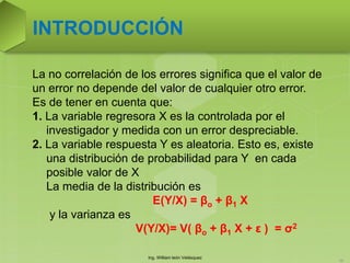 Ing. William león Velásquez
56
INTRODUCCIÓN
La no correlación de los errores significa que el valor de
un error no depende del valor de cualquier otro error.
Es de tener en cuenta que:
1. La variable regresora X es la controlada por el
investigador y medida con un error despreciable.
2. La variable respuesta Y es aleatoria. Esto es, existe
una distribución de probabilidad para Y en cada
posible valor de X
La media de la distribución es
E(Y/X) = βo + β1 X
y la varianza es
V(Y/X)= V( βo + β1 X + ε ) = σ2
 