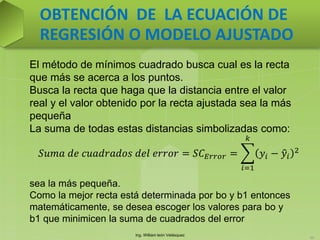 Ing. William león Velásquez
65
OBTENCIÓN DE LA ECUACIÓN DE
REGRESIÓN O MODELO AJUSTADO
El método de mínimos cuadrado busca cual es la recta
que más se acerca a los puntos.
Busca la recta que haga que la distancia entre el valor
real y el valor obtenido por la recta ajustada sea la más
pequeña
La suma de todas estas distancias simbolizadas como:
sea la más pequeña.
Como la mejor recta está determinada por bo y b1 entonces
matemáticamente, se desea escoger los valores para bo y
b1 que minimicen la suma de cuadrados del error
𝑆𝑢𝑚𝑎 𝑑𝑒 𝑐𝑢𝑎𝑑𝑟𝑎𝑑𝑜𝑠 𝑑𝑒𝑙 𝑒𝑟𝑟𝑜𝑟 = 𝑆𝐶 𝐸𝑟𝑟𝑜𝑟 = 𝑦𝑖 − 𝑦𝑖
2
𝑘
𝑖=1
 
