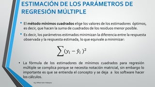 ESTIMACIÓN DE LOS PARÁMETROS DE
REGRESIÓN MÚLTIPLE
Ing. William león Velásquez
La respuesta estimada por el modelo para la i-ésima
observación es:
El i-ésimo residuo es la diferencia entre la respuesta
observada y la predicha:
residuo =
El i-ésimo residuo =
ippiii xbxbxbby  22110ˆ
estimadoˆobservado yy 
iii yye ˆ
 ippiiii xbxbxbbye  22110
 