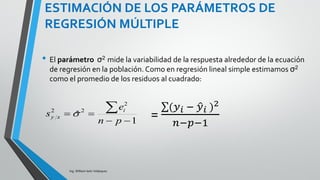 ESTIMACIÓN DE LOS PARÁMETROS DE
REGRESIÓN MÚLTIPLE
Ing. William león Velásquez
El método mínimos cuadrados elige los valores de los
estimadores óptimos, es decir, que hacen la suma de
cuadrados de los residuos menor posible.
Es decir, los parámetros estimados minimizan la
diferencia entre la respuesta observada y la respuesta
estimada, lo que equivale a minimizar:
• La fórmula de los estimadores de mínimos cuadrados
para regresión múltiple se complica porque se necesita
notación matricial, sin embargo lo importante es que se
entienda el concepto y se deja a los software hacer
los cálculos.
(𝑦𝑖 − 𝑦𝑖 )2
 