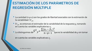 ESTIMACIÓN DE LOS PARÁMETROS DE
REGRESIÓN MÚLTIPLE
Ing. William león Velásquez
El parámetro σ2 mide la variabilidad de la respuesta
alrededor de la ecuación de regresión en la población.
Como en regresión lineal simple estimamos σ2 como
el promedio de los residuos al cuadrado:
1
ˆ
2
22

 
pn
e
s i
xy  =
(𝑦 𝑖 − 𝑦 𝑖 )2
𝑛−𝑝−1
 