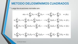 Ing. William león Velásquez
Suponga que se tienen n >k observaciones.
Se asume que E(ε) =0 y V(ε) =σ2 y que los errores
son no correlacionados.
El método de mínimos cuadrados minimiza la suma
de cuadrados
con respecto a cada uno de los parámetros del
modelo β0 β1 …..βk
DESARROLLO DEL MODELO DE
REGRESIÓN MÚLTIPLE
 