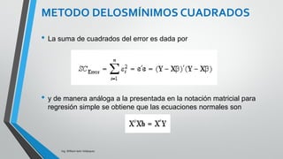 Ing. William león Velásquez
donde
Y es el vector de observaciones
X es una matriz de n x p niveles de la variable
regresora
β es un vector p x 1 de coeficientes de regresión
ε es el vector aleatorio error de orden p x 1 .
Es importante recordar que p=k+1 ecuaciones.
Para obtener la solución es conveniente utilizar
notación matricial.
Y= X β + ε
DESARROLLO DEL MODELO DE
REGRESIÓN MÚLTIPLE
 