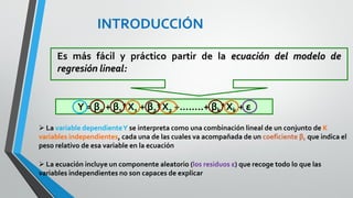 Si en lugar de dos variables independientes
utilizáramos tres sería necesario un espacio de
cuatro dimensiones para poder construir el
diagrama de dispersión
POR
TANTO
Con más de dos variables independientes, la
representación gráfica de las relaciones
presentes en un modelo de regresión resulta
poco intuitiva, muy complicada y nada útil
INTRODUCCIÓN
 