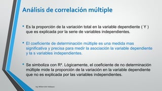 Ing. William león Velásquez
En el ejemplo de los cinco vendedores de Ventas S.A.
Calcular el coeficiente de determinación múltiple.
Coeficiente de
determinación múltiple
𝑆𝐶𝑇𝑜𝑡 = 𝑦𝑖 − 𝑦 2 𝑆𝐶𝑅𝑒𝑠 = 𝑦𝑖 − 𝑦𝑖
2𝑆𝐶𝑀𝑜𝑑 = 𝑦 − 𝑦 2
= +
𝑆𝐶𝑅𝑒𝑠
𝑦𝑖 − 𝑦𝑖
2
𝑆𝐶𝑇𝑜𝑡
𝑦 − 𝑦 2
EJEMPLO 2
2.65 50
𝑆𝐶𝑀𝑜𝑑 = 𝑦 − 𝑦 2
= 𝑆𝐶𝑇𝑜𝑡 = 𝑦𝑖 − 𝑦 2
- 𝑆𝐶𝑅𝑒𝑠 = 𝑦𝑖 − 𝑦𝑖
2
𝑆𝐶𝑀𝑜𝑑 = 𝑦 − 𝑦 2
= 50 - 2.65 = 47.35
 