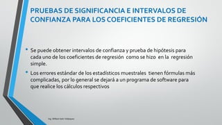 La tabla ANOVA es similar a la de regresión simple.
Los grados de libertad del modelo son ahora p en
vez de 1, lo que refleja que ahora tenemos p
variables explicatorias en vez de sólo una.
Las sumas de cuadrados representan las fuentes
de variación.
Recuerde que la suma de cuadrados total es igual a
la suma de los cuadrados del modelo de regresión
más la suma de los cuadrados del residuo:
SCT = SCMod + SCRes
TABLA DE ANOVA PARA REGRESIÓN
MÚLTIPLE
Ing. William león Velásquez
 