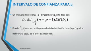 TABLA DE ANOVA PARA
REGRESIÓN MÚLTIPLE
Ing. William león Velásquez
Recuerde que en regresión lineal simple la prueba
F de la tabla ANOVA es equivalente a la prueba
bilateral para la hipótesis de que la pendiente es
cero.
Ahora, la prueba F de regresión múltiple prueba la
hipótesis de que todos los coeficientes de
regresión (con excepción del intercepto) son cero,
hipótesis que no es de mucho interés.
En el problema de regresión múltiple interesan
más las hipótesis individuales para cada
parámetro asociado a cada variable explicitaría.
 