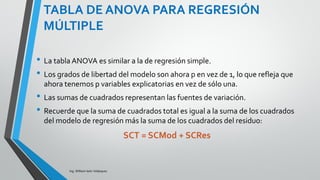 TABLA DE ANOVA PARA
REGRESIÓN MÚLTIPLE
Ing. William león Velásquez
Estadístico F
La razón entre el cuadrado medio del modelo
y el residuo
𝐹 =
𝑀𝐶𝑀 𝑜𝑑
𝑀𝐶𝑅 𝑒𝑠
𝐹 =
23.675
1.325
=17.867
permite estimar si la relación entre las variables
explicatorias y la respuesta es significativa.
 