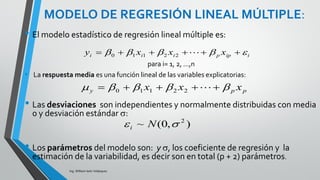DATOS PARA REGRESIÓN MÚLTIPLE
Ing. William león Velásquez
Los datos para regresión lineal simple consisten en pares
de observaciones (xi, yi) de dos variables cuantitativas.
Ahora se tiene múltiples variables explicativas, por lo que
la notación será más elaborada.
1 x11 x12 ... x1p y1
2 x21 x22 ... x2p y2
:
N xn1 xn2 ... xnp yn
• Se llamará xij el valor de la j-
ésima variable del i-ésimo
sujeto o unidad (i=1,2,...,n ;
j=1,2,...,p).
• Los datos se pueden
organizar de la siguiente
forma en una base:
• Donde n es el número de casos o tamaño muestral y p
es el número de variables explicatorias.
• Esta es una forma de organizar la base de datos, no
importa el orden de las variables.
 