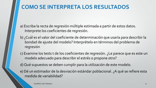 Ing. William león Velásquez
COMO SE INTERPRETA
LOS RESULTADOS
Solución 1 (c):
La prueba t de los coeficientes de regresión sirven para probar la
hipótesis:
Ho:βj = 0
H1: βj ≠ 0 En este problema tenemos 4 pruebas de esta forma
(j=1,2,3,4).
EJEMPLO 3
 