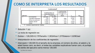 Ing. William león Velásquez
COMO SE INTERPRETA
LOS RESULTADOS
Al examinar los valores p correspondientes a cada uno de
las pruebas nos damos cuenta que casi todas las pendientes
son significativas (distintas de cero), salvo la de la variable
Años en posición actual, cuyo valor p es 0,455, por lo tanto
no se rechaza la hipótesis nula, y concluimos que la
pendiente es igual a cero.
Por lo tanto este no sería un modelo adecuado para
describir el estrés de los ejecutivos, deberíamos ajustar otro
modelo sin la variable "Años en posición actual".
EJEMPLO 3
 
