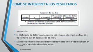 Ing. William león Velásquez
COMO SE INTERPRETA LOS
RESULTADOS
Solución 1 (e):
El estimador de la desviación estándar poblacional es
24,031 o la raíz de la media cuadrática residual: raíz de
577,493= 24,03
Este es un estimador de la variabilidad del estrés
considerando las variables explicativas del modelo, y lo
podemos contrastar con el estimador de la variabilidad del
estrés de 51,164 que es la desviación estándar del estrés
sin tomar en cuenta estas variables.
EJEMPLO 3
 