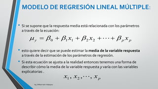 MODELO DE REGRESIÓN LINEAL
MÚLTIPLE:
Ing. William león Velásquez
El modelo estadístico de regresión lineal múltiple es:
para i= 1, 2, ...,n
La respuesta media es una función lineal de las variables
explicatorias:
Las desviaciones son independientes y normalmente distribuidas
con media 0 y desviación estándar :
Los parámetros del modelo son: µ y , los coeficiente de regresión
y la estimación de la variabilidad, es decir son en total (p + 2)
parámetros.
iippiii xxxy   22110
ppy xxx   22110
),0(~ 2
 Ni
 