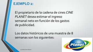 Interpretación
• Interpretemos los parámetros estimados de las variables
independientes:
− Para b1: Cuando los gastos de anunciar en televisión
varían una unidad y los gastos de anunciar en
periódicos se mantienen constantes, los ingresos
brutos semanales se incrementarán en 2.2902 miles
de dólares.
− Para b2: Cuando los gastos de anunciar en televisión
se mantienen constantes y los gastos de anunciar en
periódicos varían una unidad, los ingresos brutos
semanales se incrementarán en 1.3010 miles de
dólares
Ing. William león Velásquez
EJEMPLO 4:
 