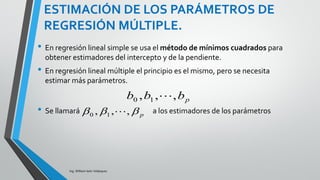 MODELO DE REGRESIÓN LINEAL
MÚLTIPLE:
Ing. William león Velásquez
Si se supone que la respuesta media está
relacionada con los parámetros a través de la
ecuación:
Esto quiere decir:
Que se puede estimar la media de la variable
respuesta a través de la estimación de los
parámetros de regresión.
Si esta ecuación se ajusta a la realidad entonces
tenemos una forma de describir cómo la media
de la variable respuesta y varía con las variables
explicatorias .
ppy xxx   22110
pxxx ,,, 21 
 