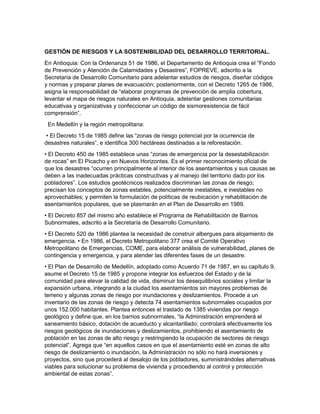 GESTIÓN DE RIESGOS Y LA SOSTENIBILIDAD DEL DESARROLLO TERRITORIAL.
En Antioquia: Con la Ordenanza 51 de 1986, el Departamento de Antioquia crea el “Fondo
de Prevención y Atención de Calamidades y Desastres”, FOPREVE, adscrito a la
Secretaría de Desarrollo Comunitario para adelantar estudios de riesgos, diseñar códigos
y normas y preparar planes de evacuación; posteriormente, con el Decreto 1265 de 1986,
asigna la responsabilidad de “elaborar programas de prevención de amplia cobertura,
levantar el mapa de riesgos naturales en Antioquia, adelantar gestiones comunitarias
educativas y organizativas y confeccionar un código de sismoresistencia de fácil
comprensión”.
En Medellín y la región metropolitana:
• El Decreto 15 de 1985 define las “zonas de riesgo potencial por la ocurrencia de
desastres naturales”, e identifica 300 hectáreas destinadas a la reforestación.
• El Decreto 450 de 1985 establece unas “zonas de emergencia por la desestabilización
de rocas” en El Picacho y en Nuevos Horizontes. Es el primer reconocimiento oficial de
que los desastres “ocurren principalmente al interior de los asentamientos y sus causas se
deben a las inadecuadas prácticas constructivas y al manejo del territorio dado por los
pobladores”. Los estudios geotécnicos realizados discriminan las zonas de riesgo;
precisan los conceptos de zonas estables, potencialmente inestables, e inestables no
aprovechables; y permiten la formulación de políticas de reubicación y rehabilitación de
asentamientos populares, que se plasmarán en el Plan de Desarrollo en 1989.
• El Decreto 857 del mismo año establece el Programa de Rehabilitación de Barrios
Subnormales, adscrito a la Secretaría de Desarrollo Comunitario.
• El Decreto 520 de 1986 plantea la necesidad de construir albergues para alojamiento de
emergencia. • En 1986, el Decreto Metropolitano 377 crea el Comité Operativo
Metropolitano de Emergencias, COME, para elaborar análisis de vulnerabilidad, planes de
contingencia y emergencia, y para atender las diferentes fases de un desastre.
• El Plan de Desarrollo de Medellín, adoptado como Acuerdo 71 de 1987, en su capítulo 9,
asume el Decreto 15 de 1985 y propone integrar los esfuerzos del Estado y de la
comunidad para elevar la calidad de vida, disminuir los desequilibrios sociales y limitar la
expansión urbana, integrando a la ciudad los asentamientos sin mayores problemas de
terreno y algunas zonas de riesgo por inundaciones y deslizamientos. Procede a un
inventario de las zonas de riesgo y detecta 74 asentamientos subnormales ocupados por
unos 152.000 habitantes. Plantea entonces el traslado de 1385 viviendas por riesgo
geológico y define que, en los barrios subnormales, “la Administración emprenderá el
saneamiento básico, dotación de acueducto y alcantarillado; controlará efectivamente los
riesgos geológicos de inundaciones y deslizamientos, prohibiendo el asentamiento de
población en las zonas de alto riesgo y restringiendo la ocupación de sectores de riesgo
potencial”. Agrega que “en aquellos casos en que el asentamiento esté en zonas de alto
riesgo de deslizamiento o inundación, la Administración no sólo no hará inversiones y
proyectos, sino que procederá al desalojo de los pobladores, suministrándoles alternativas
viables para solucionar su problema de vivienda y procediendo al control y protección
ambiental de estas zonas”.
 