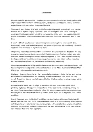 Esting Review
Creating the Esting was something I struggled with quite immensely- especially during the first week
of production. Whilst I’m happy with the outcome, I do believe it could be a lot better; I could have
worked harder on it and used my time more effectively.
The research task I thought to be fairly straight forward and I was able to complete it in an evening,
however due to my time keeping I uploaded a week late. During that week I could have begun
working on the ideas generation, but did not end up starting till the week I was supposed. Whilst I
was on schedule with it, I could definitely have done it in my spare time the previous week to save
time.
It wasn’t a difficult task; however I lacked in imagination and struggled to come up with ideas.
Looking back I could have worked harder on it and produced more than one moodboard. I definitely
needed to have elaborated on my ideas a lot more.
The planning process took a lot longer that it should have done; I complete the storyboard mid-way
through the week, however due to my own fault I had to re-do them. This held me back quite a bit. I
continued with the planning with process the following week, so I was a week behind. Completing
the ‘Legal and Ethical’ checklist was simple enough, however the asset list did confuse me quite a
bit. I required some assistance of the teacher in helping me get started on it.
Whilst I was a week behind on the planning, I went ahead with the production stage as planned. I did
have some prior knowledge on the software I had chosen to use- Adobe Illustrator and Adobe After
Effects- but I still struggled immensely to begin with.
I had a very slow start due to the fact that I required a lot of assistance during the first week on how
to use Adobe Illustrator correctly and effectively. By week two however I was able to use it by
myself. This did not stop me from falling a week behind- I had not realised how long it would take to
trace my drawings.
Adobe After Effects took me a lot longer to get used to and even as I was nearing the end of
producing my Esting I still required some assistance off the teacher with some things. During one
part of my Esting I’ve used a strobe lighting effect- this is just one example of something that should
have only taken me a little while but took up a whole lesson. By the end of the project I was a whole
week late.
Overall the project went ok. I definitely could have managed my time a lot more effectively and I
believe there are some tasks I could have worked a lot harder on. If I was to redo my project, I would
definitely make sure I got a lot more experience using the software rather than jumping in head first.
Whilst I’m not completely happy with my end result, I at least now know how I could make it better
next time now that I have more experience.
 