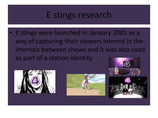 E stings research
• E stings were launched in January 2001 as a
way of capturing their viewers interest in the
intervals between shows and it was also used
as part of a station identity.
 