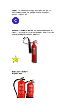 GASES. Se denominan fuegos de clase C los que se
Producen en gases, por ejemplo: butano, acetileno,
Metano, propano, etc.




METALES COMBUSTIBLES. Se denominan fuegos de
clase D los que se producen en metales y aleaciones, por
ejemplo: magnesio, potasio, sodio, etc.




Estos son extintores
de polvo ABC
 