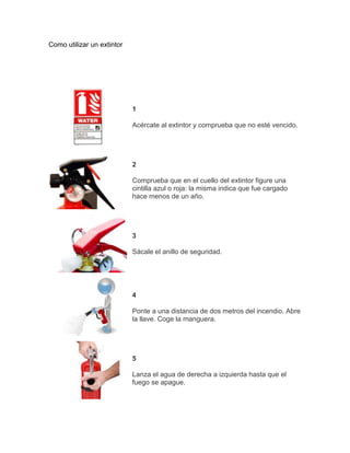 Como utilizar un extintor




                            1

                            Acércate al extintor y comprueba que no esté vencido.




                            2

                            Comprueba que en el cuello del extintor figure una
                            cintilla azul o roja: la misma indica que fue cargado
                            hace menos de un año.




                            3

                            Sácale el anillo de seguridad.




                            4

                            Ponte a una distancia de dos metros del incendio. Abre
                            la llave. Coge la manguera.




                            5

                            Lanza el agua de derecha a izquierda hasta que el
                            fuego se apague.
 