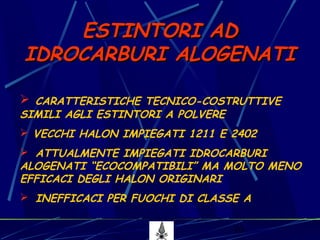 10
 CARATTERISTICHE TECNICO-COSTRUTTIVE
SIMILI AGLI ESTINTORI A POLVERE
 VECCHI HALON IMPIEGATI 1211 E 2402
 ATTUALMENTE IMPIEGATI IDROCARBURI
ALOGENATI “ECOCOMPATIBILI” MA MOLTO MENO
EFFICACI DEGLI HALON ORIGINARI
 INEFFICACI PER FUOCHI DI CLASSE A
ESTINTORI ADESTINTORI AD
IDROCARBURI ALOGENATIIDROCARBURI ALOGENATI
 