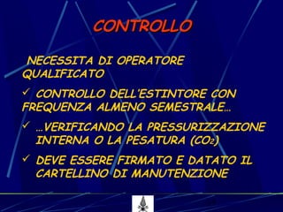 15
CONTROLLOCONTROLLO
NECESSITA DI OPERATORE
QUALIFICATO
 CONTROLLO DELL’ESTINTORE CON
FREQUENZA ALMENO SEMESTRALE…
 …VERIFICANDO LA PRESSURIZZAZIONE
INTERNA O LA PESATURA (CO2)
 DEVE ESSERE FIRMATO E DATATO IL
CARTELLINO DI MANUTENZIONE
 