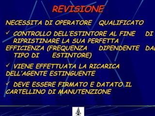 16
REVISIONEREVISIONE
NECESSITA DI OPERATORE QUALIFICATO
 CONTROLLO DELL’ESTINTORE AL FINE DI
RIPRISTINARE LA SUA PERFETTA
EFFICIENZA (FREQUENZA DIPENDENTE DAL
TIPO DI ESTINTORE)
 VIENE EFFETTUATA LA RICARICA
DELL’AGENTE ESTINGUENTE
 DEVE ESSERE FIRMATO E DATATO IL
CARTELLINO DI MANUTENZIONE
 
