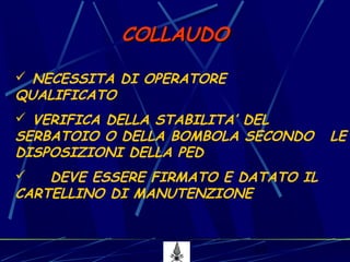 17
COLLAUDOCOLLAUDO
 NECESSITA DI OPERATORE
QUALIFICATO
 VERIFICA DELLA STABILITA’ DEL
SERBATOIO O DELLA BOMBOLA SECONDO LE
DISPOSIZIONI DELLA PED
 DEVE ESSERE FIRMATO E DATATO IL
CARTELLINO DI MANUTENZIONE
 