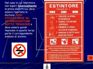 28
Nel caso in cui l’estintore
non superi favorevolmente
la prova dielettrica, deve
essere riportata la
dicitura: NONNON
UTILIZZABILE SUUTILIZZABILE SU
APPARECCHIATUREAPPARECCHIATURE
SOTTO TENSIONESOTTO TENSIONE e
deve essere quindi
impresso in questa terza
parte il corrispondente
simbolo di divieto:
 