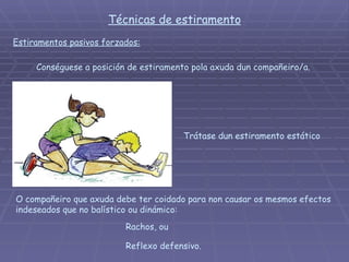 Técnicas de estiramento Estiramentos pasivos forzados: Conséguese a posición de estiramento pola axuda dun compañeiro/a.  Trátase dun estiramento estático O compañeiro que axuda debe ter coidado para non causar os mesmos efectos indeseados que no balístico ou dinámico:  Reflexo defensivo. Rachos, ou 