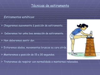 Estiramentos estáticos: Chegaremos suavemente á posición de estiramento.  Non deberemos sentir dor. Deberemos ter unha boa sensación de estiramento. Evitaremos abalos, movementos bruscos ou cara atrás. Manteremos a posición de 15 a 30 segundos. Trataremos de respirar con normalidade e manternos relaxados.  Técnicas de estiramento 