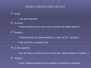 Cando é beneficioso estirar? 1º: Antes No quentamento. 3º: Despois Dunha sesión de adestramento ou clase de E.F. esixente.  Dun partido ou competición. 4º: O día seguinte De ter feito un esforzo forte (Partido, adestramento, traballo...) 5º: Sempre Que teñamos sensación de cansazo ou músculos cargados.  2º: Durante Intercalados entre exercicios intensos de adestramento.  