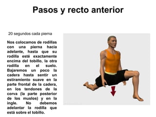 Pasos y recto anterior Nos colocamos de rodillas con una pierna hacia adelante, hasta que su rodilla esté exactamente encima del tobillo, la otra rodilla en el suelo. Bajaremos un poco la cadera hasta sentir un estiramiento suave en la parte frontal de la cadera, en los tendones de la corva (la parte posterior de los muslos) y en la ingle. No debemos adelantar la rodilla que está sobre el tobillo.  20 segundos cada pierna  