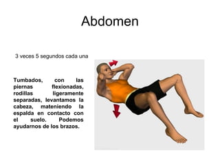 Abdomen Tumbados, con las piernas flexionadas, rodillas ligeramente separadas, levantamos la cabeza, mateniendo la espalda en contacto con el suelo. Podemos ayudarnos de los brazos.  3 veces 5 segundos cada una  