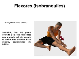 Flexores (isobranquiles) Sentados, con una pierna estirada y la otra flexionada con la planta del pie tocando el muslo. Nos echamos hacia delante, cogiendonos del tobillo. 20 segundos cada pierna  