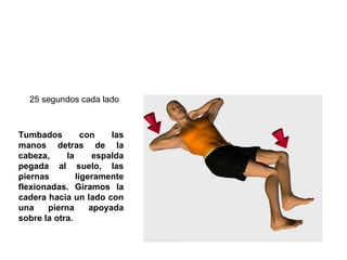 Tumbados con las manos detras de la cabeza, la espalda pegada al suelo, las piernas ligeramente flexionadas. Giramos la cadera hacia un lado con una pierna apoyada sobre la otra. 25 segundos cada lado  