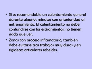 • Sí es recomendable un calentamiento general
durante algunos minutos con anterioridad al
entrenamiento. El calentamiento no debe
confundirse con los estiramientos, no tienen
nada que ver.
• Zonas con proceso inflamatorio, también
debe evitarse tras trabajos muy duros y en
rigideces articulares rebeldes.
 