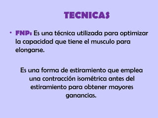 TECNICAS
• FNP: Es una técnica utilizada para optimizar
la capacidad que tiene el musculo para
elongarse.
Es una forma de estiramiento que emplea
una contracción isométrica antes del
estiramiento para obtener mayores
ganancias.
 