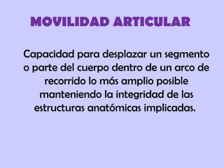 MOVILIDAD ARTICULAR
Capacidad para desplazar un segmento
o parte del cuerpo dentro de un arco de
recorrido lo más amplio posible
manteniendo la integridad de las
estructuras anatómicas implicadas.
 