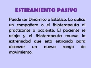 ESTIRAMIENTO PASIVO
Puede ser Dinámico o Estático. Lo aplica
un compañero o el fisioterapeuta al
practicante o paciente. El paciente se
relaja y el fisioterapeuta mueve la
extremidad que esta estirando para
alcanzar un nuevo rango de
movimiento.
 