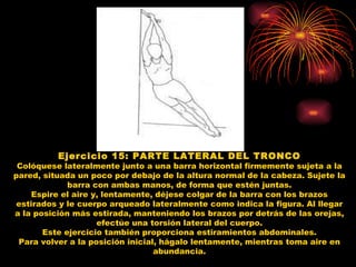 Ejercicio 15: PARTE LATERAL DEL TRONCO Colóquese lateralmente junto a una barra horizontal firmemente sujeta a la pared, situada un poco por debajo de la altura normal de la cabeza. Sujete la barra con ambas manos, de forma que estén juntas. Espire el aire y, lentamente, déjese colgar de la barra con los brazos estirados y le cuerpo arqueado lateralmente como indica la figura. Al llegar a la posición más estirada, manteniendo los brazos por detrás de las orejas, efectúe una torsión lateral del cuerpo. Este ejercicio también proporciona estiramientos abdominales. Para volver a la posición inicial, hágalo lentamente, mientras toma aire en abundancia. 