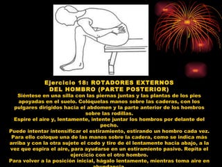 Ejercicio 18: ROTADORES EXTERNOS DEL HOMBRO (PARTE POSTERIOR) Siéntese en una silla con las piernas juntas y las plantas de los pies apoyadas en el suelo. Colóquelas manos sobre las caderas, con los pulgares dirigidos hacia el abdomen y la parte anterior de los hombros sobre las rodillas. Espire el aire y, lentamente, intente juntar los hombros por delante del pecho. Puede intentar intensificar el estiramiento, estirando un hombro cada vez. Para ello coloque una de las manos sobre la cadera, como se indica más arriba y con la otra sujete el codo y tire de él lentamente hacia abajo, a la vez que espira el aire, para ayudarse en un estiramiento pasivo. Repita el ejercicio con el otro hombro. Para volver a la posición inicial, hágalo lentamente, mientras toma aire en abundancia. 