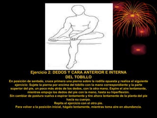 Ejercicio 2: DEDOS Y CARA ANTERIOR E INTERNA DEL TOBILLO En posición de sentado, cruce primero una pierna sobre la rodilla opuesta y realice el siguiente ejercicio: Sujete la pierna por encima del tobillo con la mano correspondiente y la parte superior del pie, un poco más atrás de los dedos, con la otra mano. Espire el aire lentamente, mientras empuja los dedos del pie con la mano, hasta su hiperflexión. Sin cambiar de postura vuelva a espirar lentamente y tire ahora lentamente de la planta del pie hacia su cuerpo. Repita el ejercicio con el otro pie. Para volver a la posición inicial, hágalo lentamente, mientras toma aire en abundancia. 