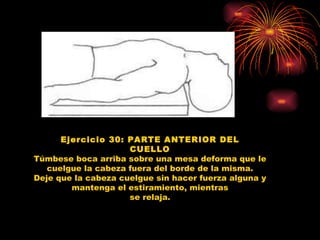 Ejercicio 30: PARTE ANTERIOR DEL CUELLO Túmbese boca arriba sobre una mesa deforma que le cuelgue la cabeza fuera del borde de la misma. Deje que la cabeza cuelgue sin hacer fuerza alguna y mantenga el estiramiento, mientras se relaja. 
