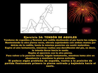 Ejercicio 34: TENDÓN DE AQUILES Túmbese de espaldas y flexione una rodilla deslizando el pie hacia las nalgas. Manteniendo la otra pierna recta, elévela sujetándola con ambas manos por detrás de la rodilla, hasta la máxima posición sin sentir molestias. Espire el aire lentamente, mientras realiza una dorsiflexión del pie, es decir, lo intenta llevar hacia le suelo. Repita el ejercicio con la otra pierna. Para volver a la posición inicial, hágalo lentamente, mientras toma aire en abundancia y mantiene la pierna estirada. Si padece algún problema de espalda, vuelva a la posición de partida flexionando primero la pierna estirada y bajándola hacia el suelo. 