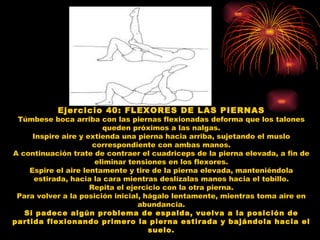 Ejercicio 40: FLEXORES DE LAS PIERNAS Túmbese boca arriba con las piernas flexionadas deforma que los talones queden próximos a las nalgas. Inspire aire y extienda una pierna hacia arriba, sujetando el muslo correspondiente con ambas manos. A continuación trate de contraer el cuadriceps de la pierna elevada, a fin de eliminar tensiones en los flexores. Espire el aire lentamente y tire de la pierna elevada, manteniéndola estirada, hacia la cara mientras deslízalas manos hacia el tobillo. Repita el ejercicio con la otra pierna. Para volver a la posición inicial, hágalo lentamente, mientras toma aire en abundancia. Si padece algún problema de espalda, vuelva a la posición de partida flexionando primero la pierna estirada y bajándola hacia el suelo. 