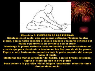 Ejercicio 6: FLEXORES DE LAS PIERNAS Siéntese en el suelo, con una pierna estirada. Flexione la otra pierna, con su talón tocando el muslo opuesto y la parte externa del muslo y pantorrilla en contacto con el suelo. Mantenga la pierna estirada recta extendida y trate de contraer el cuadriceps para disminuir la tensión en los flexores de dicha pierna. Espire el aire lentamente, mientras baja la parte superior del cuerpo hacia el muslo. Mantenga las manos alrededor del tobillo, con los brazos estirados. Repita el ejercicio con la otra pierna Para volver a la posición inicial, hágalo lentamente, mientras toma aire en abundancia. 