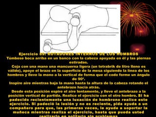 Ejercicio 69: ROTADORES INTERNOS DE LOS HOMBROS Túmbese boca arriba en un banco con la cabeza apoyada en él y las piernas estiradas. Coja con una mano una mancuerna ligera (un tetrabrik de litro lleno es válido), apoye el brazo en la superficie de la mesa siguiendo la línea de los hombros y lleve la mono a la vertical de forma que el codo forme un ángulo de 90º. Inspire aire mientras baja la mano hasta la altura de la cabeza rotando el antebrazo hacia atrás. Desde esta posición espire el aire lentamente, y lleve el antebrazo a la posición vertical de partida. Realice el ejercicio con el otro hombro.  Si ha padecido recientemente una luxación de hombrono realice este ejercicio. Si padeció la lesión y no es reciente, pida ayuda a un compañero para que, las primeras veces, le ayude a soportar la muñeca mientras realiza el ejercicio, hasta que pueda usted realizarlo en solitario sin problemas 